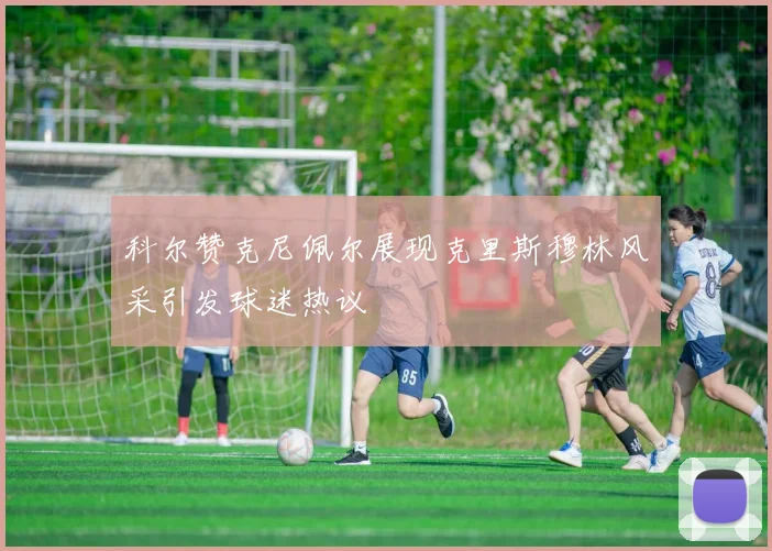 科尔赞克尼佩尔展现克里斯穆林风采引发球迷热议