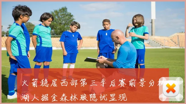 火箭稳居西部第三季后赛前景分析湖人掘金森林狼隐忧显现