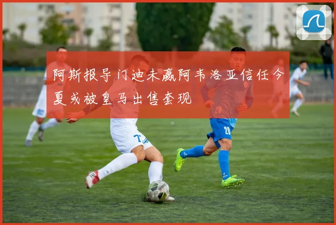 阿斯报导门迪未赢阿韦洛亚信任今夏或被皇马出售套现