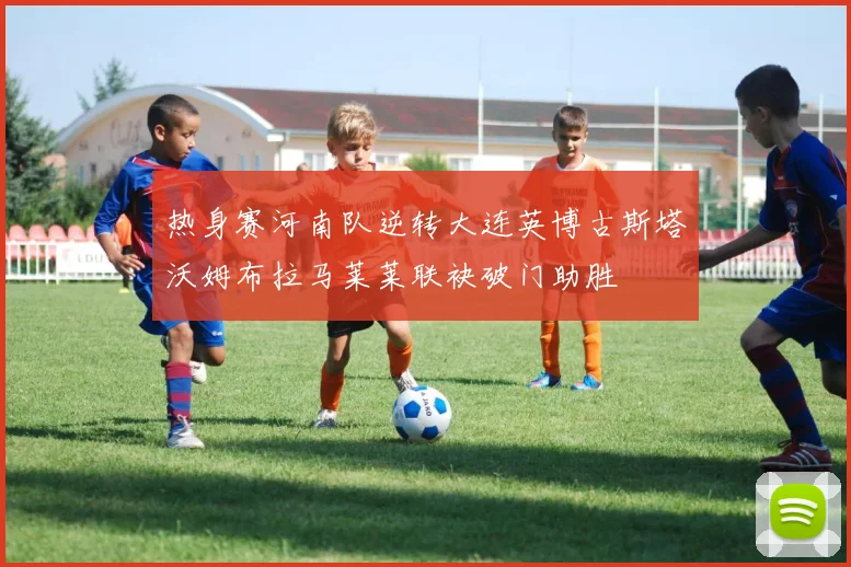 热身赛河南队逆转大连英博古斯塔沃姆布拉马莱莱联袂破门助胜
