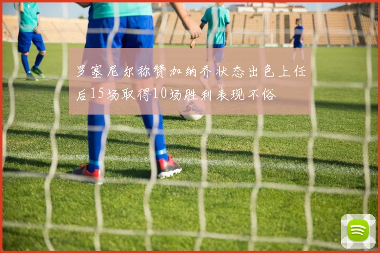 罗塞尼尔称赞加纳乔状态出色上任后15场取得10场胜利表现不俗
