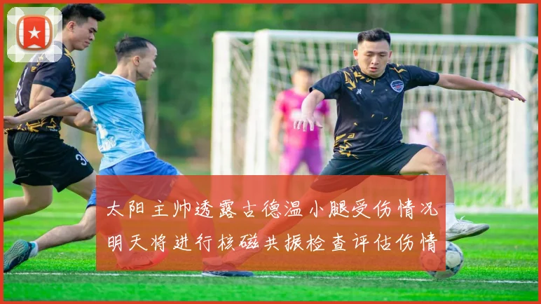 太阳主帅透露古德温小腿受伤情况明天将进行核磁共振检查评估伤情