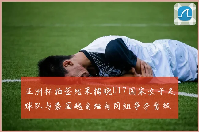 亚洲杯抽签结果揭晓U17国家女子足球队与泰国越南缅甸同组争夺晋级资格