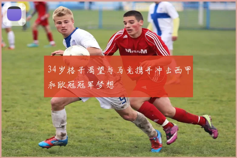 34岁格子渴望与马竞携手冲击西甲和欧冠冠军梦想