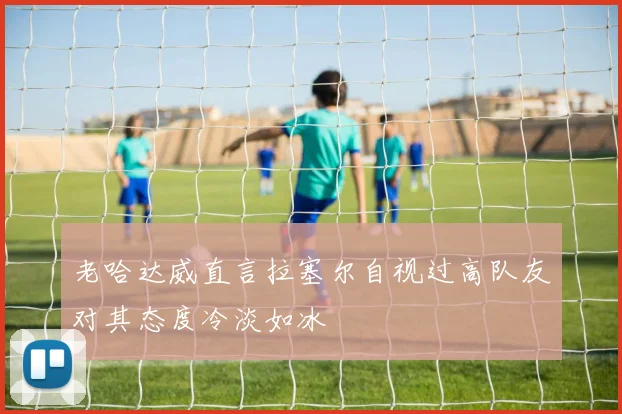 老哈达威直言拉塞尔自视过高队友对其态度冷淡如冰