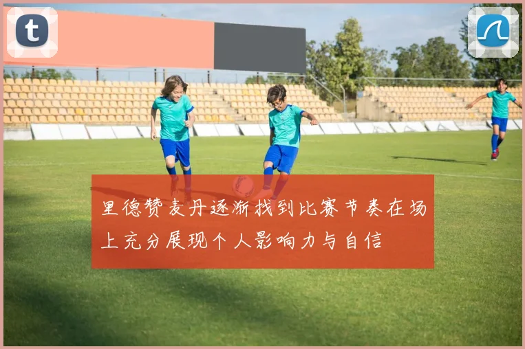 里德赞麦丹逐渐找到比赛节奏在场上充分展现个人影响力与自信