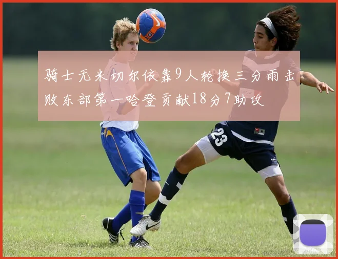 骑士无米切尔依靠9人轮换三分雨击败东部第一哈登贡献18分7助攻