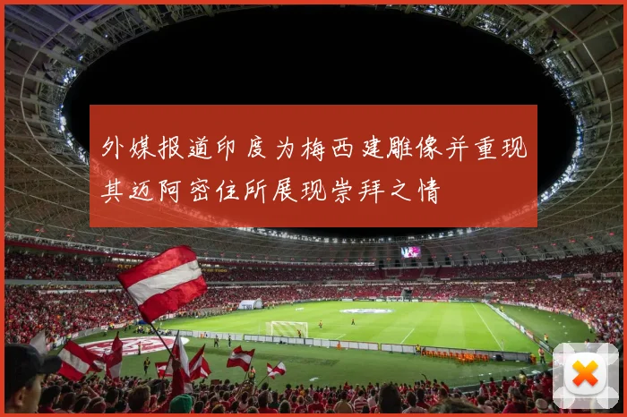 外媒报道印度为梅西建雕像并重现其迈阿密住所展现崇拜之情