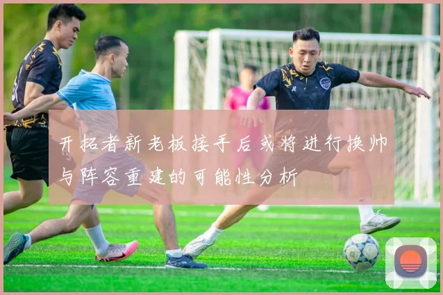 开拓者新老板接手后或将进行换帅与阵容重建的可能性分析