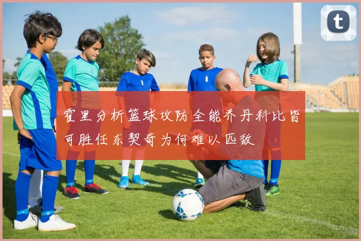 霍里分析篮球攻防全能乔丹科比皆可胜任东契奇为何难以匹敌