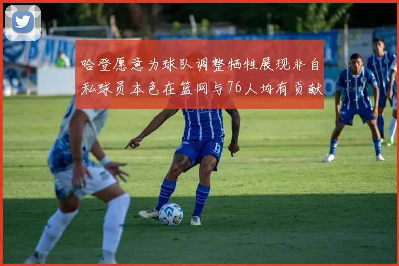 哈登愿意为球队调整牺牲展现非自私球员本色在篮网与76人均有贡献