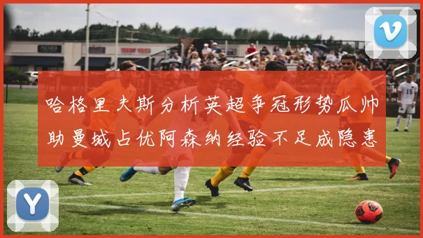 哈格里夫斯分析英超争冠形势瓜帅助曼城占优阿森纳经验不足成隐患