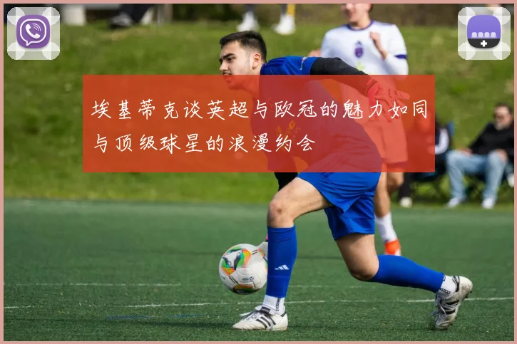 埃基蒂克谈英超与欧冠的魅力如同与顶级球星的浪漫约会
