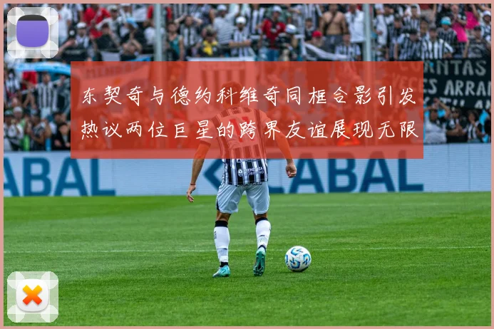 东契奇与德约科维奇同框合影引发热议两位巨星的跨界友谊展现无限魅力