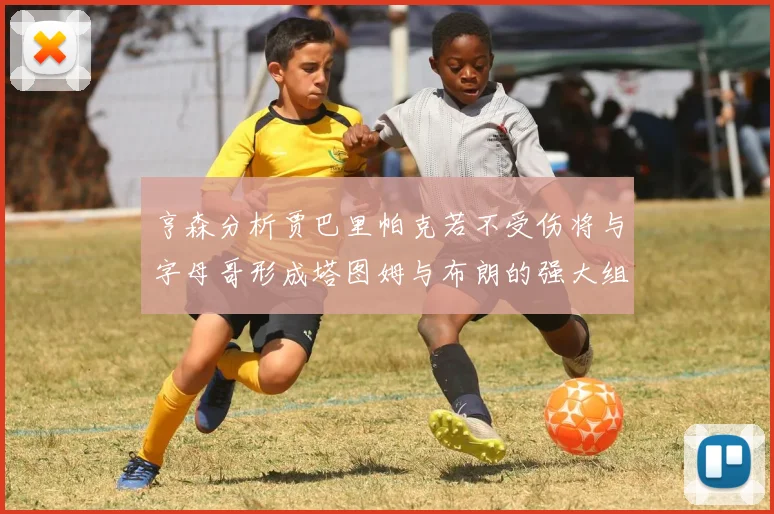 亨森分析贾巴里帕克若不受伤将与字母哥形成塔图姆与布朗的强大组合