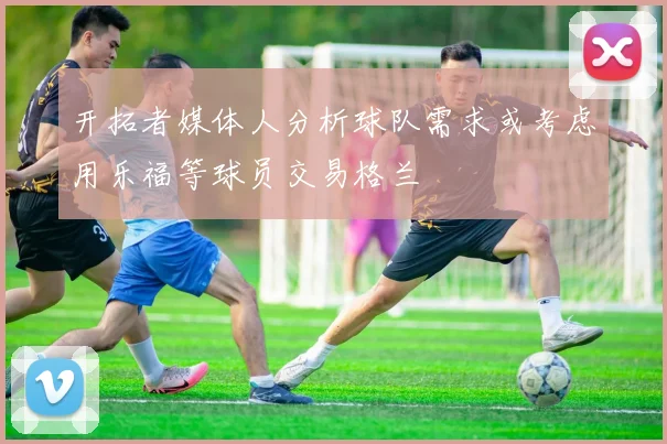 开拓者媒体人分析球队需求或考虑用乐福等球员交易格兰