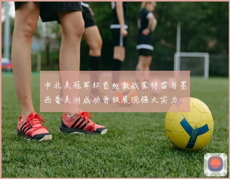 中北美冠军杯首轮激战蒙特雷与墨西哥美洲成功晋级展现强大实力