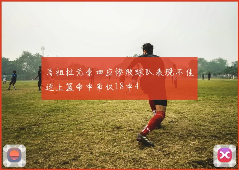 马祖拉无奈回应惨败球队表现不佳连上篮命中率仅18中4