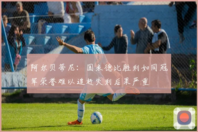 阿尔贝蒂尼：国米德比胜利如同冠军荣誉难以追赶失利后果严重