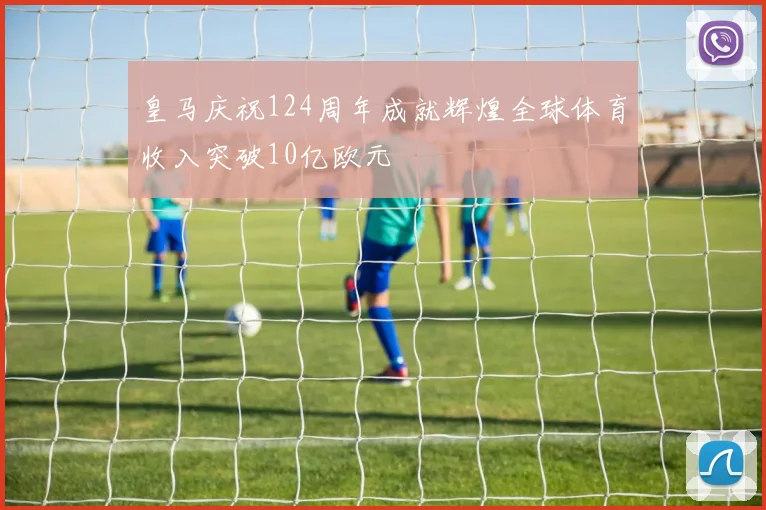 皇马庆祝124周年成就辉煌全球体育收入突破10亿欧元