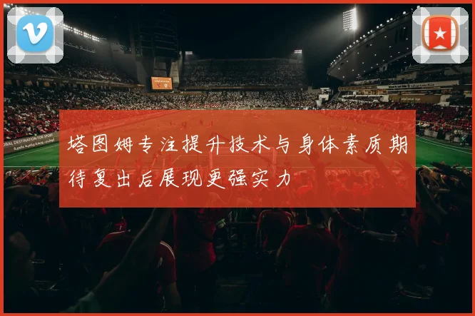 塔图姆专注提升技术与身体素质期待复出后展现更强实力