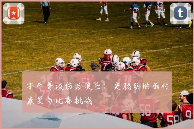 字母哥谈伤后复出：更聪明地面对康复与比赛挑战