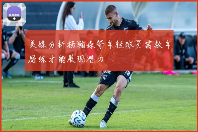 美媒分析杨瀚森等年轻球员需数年磨练才能展现潜力