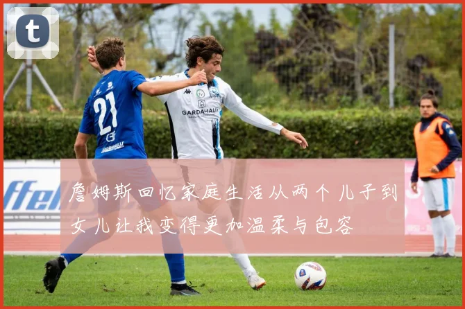 詹姆斯回忆家庭生活从两个儿子到女儿让我变得更加温柔与包容