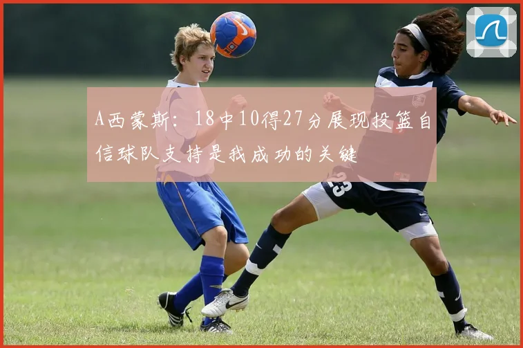 A西蒙斯：18中10得27分展现投篮自信球队支持是我成功的关键