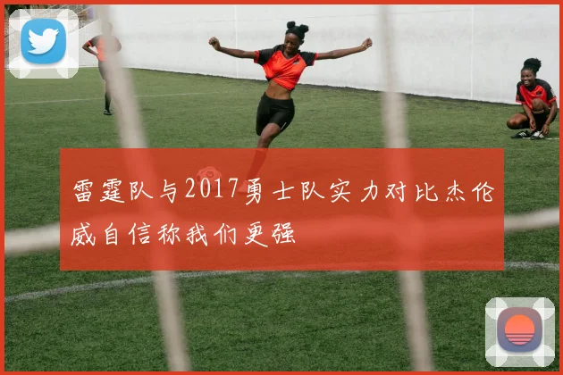 雷霆队与2017勇士队实力对比杰伦威自信称我们更强