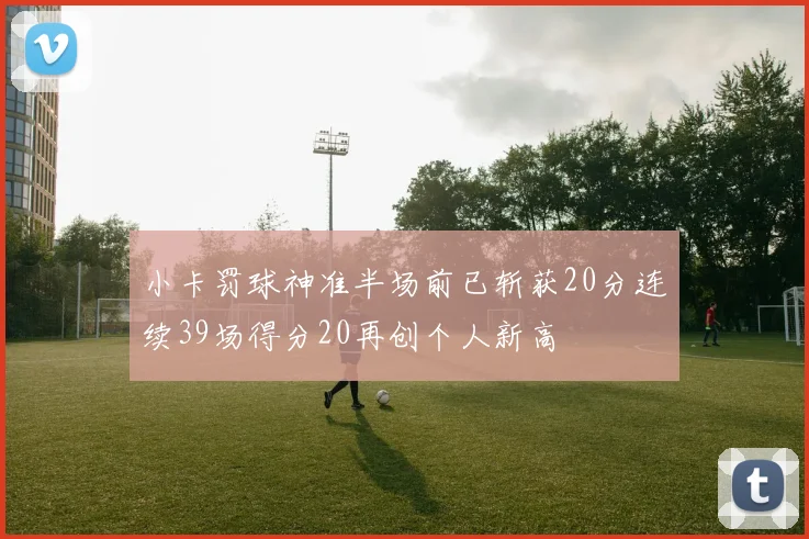 小卡罚球神准半场前已斩获20分连续39场得分20再创个人新高