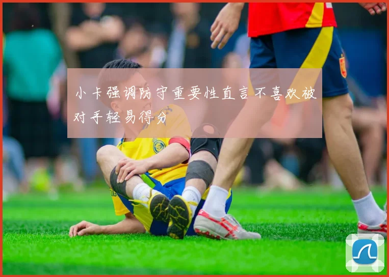 小卡强调防守重要性直言不喜欢被对手轻易得分
